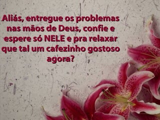Aliás, entregue os problemas nas mãos de Deus, confie e espere só NELE e pra relaxar que tal um cafezinho gostoso agora? 