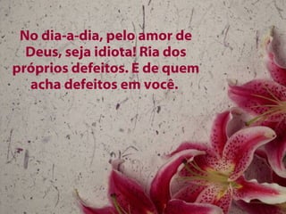 No dia-a-dia, pelo amor de Deus, seja idiota! Ria dos próprios defeitos. E de quem acha defeitos em você.  