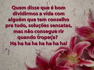 Quem disse que é bom dividirmos a vida com alguém que tem conselho pra tudo, soluções sensatas, mas não consegue rir quando tropeça?  Ha ha ha ha ha ha ha ha! 