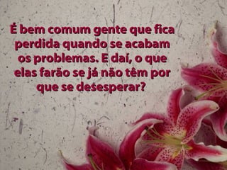 É bem comum gente que fica perdida quando se acabam os problemas. E daí, o que elas farão se já não têm por que se desesperar?   