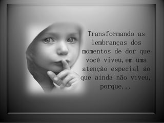Transformando as lembranças dos momentos de dor que você viveu,em uma atenção especial ao que ainda não viveu, porque... 