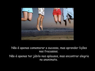 Não é apenas comemorar o sucesso, mas aprender lições nos fracassos.  Não é apenas ter júbilo nos aplausos, mas encontrar alegria no anonimato.  