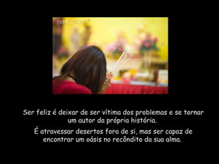 Ser feliz é deixar de ser vítima dos problemas e se tornar um autor da própria história.  É atravessar desertos fora de si, mas ser capaz de encontrar um oásis no recôndito da sua alma.  