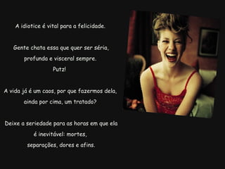A idiotice é vital para a felicidade.   Gente chata essa que quer ser séria, profunda e visceral sempre. Putz!  A vida já é um caos, por que fazermos dela, ainda por cima, um tratado?   Deixe a seriedade para as horas em que ela é inevitável: mortes,   separações, dores e afins. 