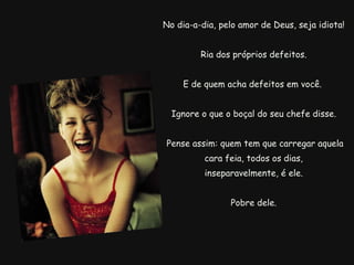   No dia-a-dia, pelo amor de Deus, seja idiota!  Ria dos próprios defeitos. E de quem acha defeitos em você.  Ignore o que o boçal do seu chefe disse.   Pense assim: quem tem que carregar aquela cara feia, todos os dias,   inseparavelmente, é ele.  Pobre dele. 