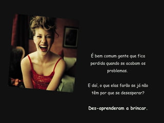 É bem comum gente que fica perdida quando se acabam os problemas.  E daí, o que elas farão se já não têm por que se desesperar?   Des-aprenderam a brincar.   