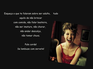   Esqueça o que te falaram sobre ser adulto,  tudo aquilo de não brincar com comida, não falar besteira,  não ser imaturo, não chorar,  não andar descalço,   não tomar chuva.  Pule corda! Se lambuze com sorvete! 