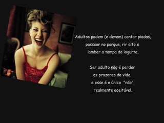   Adultos podem (e devem) contar piadas, passear no parque, rir alto e   lamber a tampa do iogurte.   Ser adulto  não  é perder  os prazeres da vida, e esse é o único  "não"   realmente aceitável. 