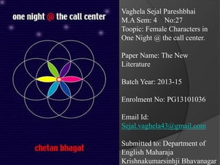 Vaghela Sejal Pareshbhai
M.A Sem: 4 No:27
Toopic: Female Characters in
One Night @ the call center.
Paper Name: The New
Literature
Batch Year: 2013-15
Enrolment No: PG13101036
Email Id:
Sejal.vaghela43@gmail.com
Submitted to: Department of
English Maharaja
Krishnakumarsinhji Bhavanagar
 