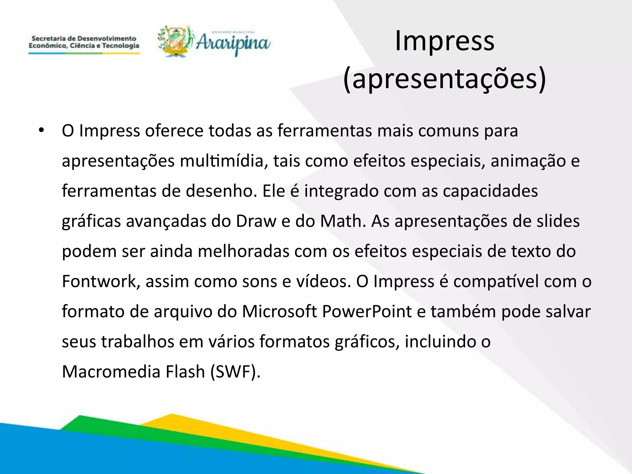 Impress
(apresentações)
• O Impress oferece todas as ferramentas mais comuns para
apresentações multimídia, tais como efeitos especiais, animação e
ferramentas de desenho. Ele é integrado com as capacidades
gráficas avançadas do Draw e do Math. As apresentações de slides
podem ser ainda melhoradas com os efeitos especiais de texto do
Fontwork, assim como sons e vídeos. O Impress é compatível com o
formato de arquivo do Microsoft PowerPoint e também pode salvar
seus trabalhos em vários formatos gráficos, incluindo o
Macromedia Flash (SWF).
 