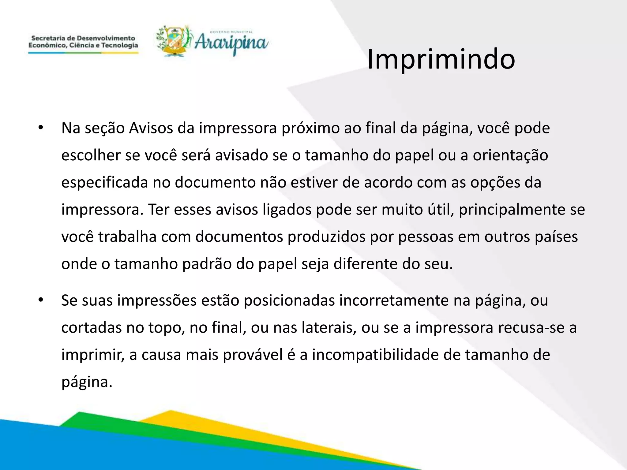 Imprimindo
• Na seção Avisos da impressora próximo ao final da página, você pode
escolher se você será avisado se o tamanho do papel ou a orientação
especificada no documento não estiver de acordo com as opções da
impressora. Ter esses avisos ligados pode ser muito útil, principalmente se
você trabalha com documentos produzidos por pessoas em outros países
onde o tamanho padrão do papel seja diferente do seu.
• Se suas impressões estão posicionadas incorretamente na página, ou
cortadas no topo, no final, ou nas laterais, ou se a impressora recusa-se a
imprimir, a causa mais provável é a incompatibilidade de tamanho de
página.
 