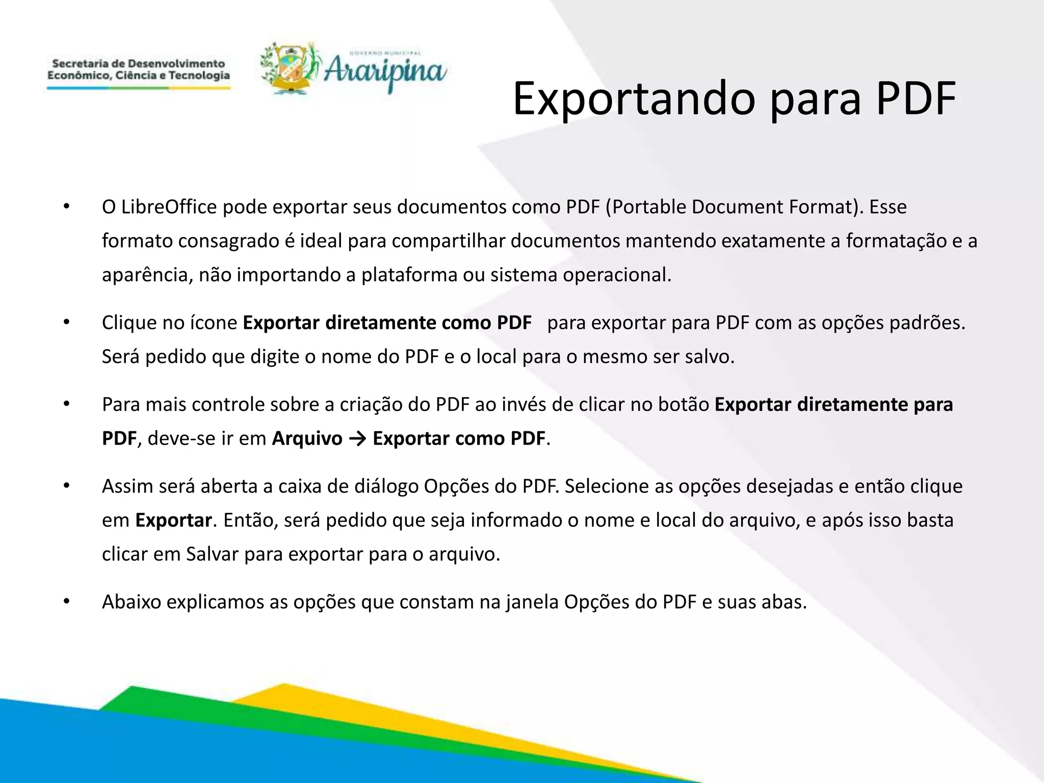Exportando para PDF
• O LibreOffice pode exportar seus documentos como PDF (Portable Document Format). Esse
formato consagrado é ideal para compartilhar documentos mantendo exatamente a formatação e a
aparência, não importando a plataforma ou sistema operacional.
• Clique no ícone Exportar diretamente como PDF para exportar para PDF com as opções padrões.
Será pedido que digite o nome do PDF e o local para o mesmo ser salvo.
• Para mais controle sobre a criação do PDF ao invés de clicar no botão Exportar diretamente para
PDF, deve-se ir em Arquivo → Exportar como PDF.
• Assim será aberta a caixa de diálogo Opções do PDF. Selecione as opções desejadas e então clique
em Exportar. Então, será pedido que seja informado o nome e local do arquivo, e após isso basta
clicar em Salvar para exportar para o arquivo.
• Abaixo explicamos as opções que constam na janela Opções do PDF e suas abas.
 