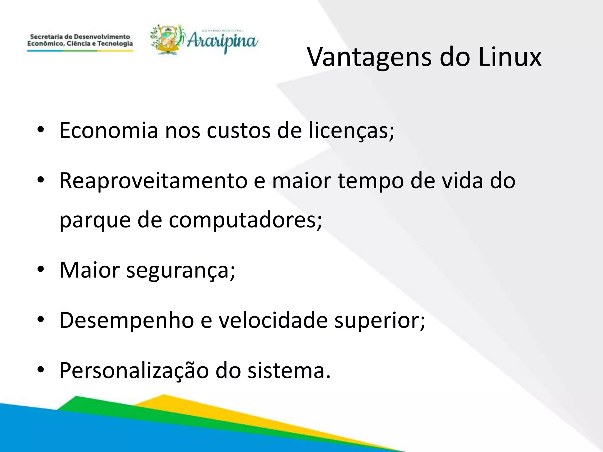 Vantagens do Linux
• Economia nos custos de licenças;
• Reaproveitamento e maior tempo de vida do
parque de computadores;
• Maior segurança;
• Desempenho e velocidade superior;
• Personalização do sistema.
 