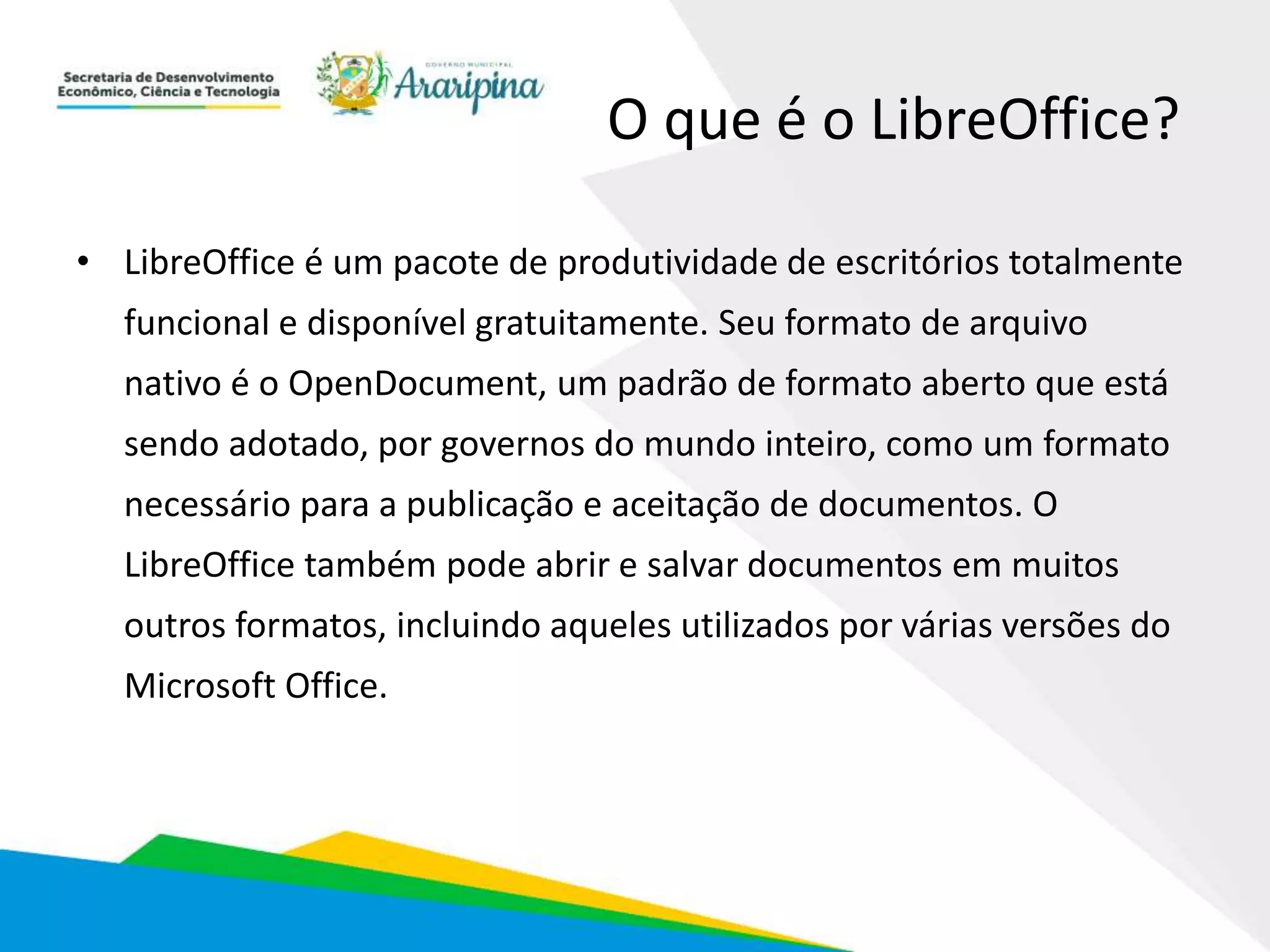 O que é o LibreOffice?
• LibreOffice é um pacote de produtividade de escritórios totalmente
funcional e disponível gratuitamente. Seu formato de arquivo
nativo é o OpenDocument, um padrão de formato aberto que está
sendo adotado, por governos do mundo inteiro, como um formato
necessário para a publicação e aceitação de documentos. O
LibreOffice também pode abrir e salvar documentos em muitos
outros formatos, incluindo aqueles utilizados por várias versões do
Microsoft Office.
 