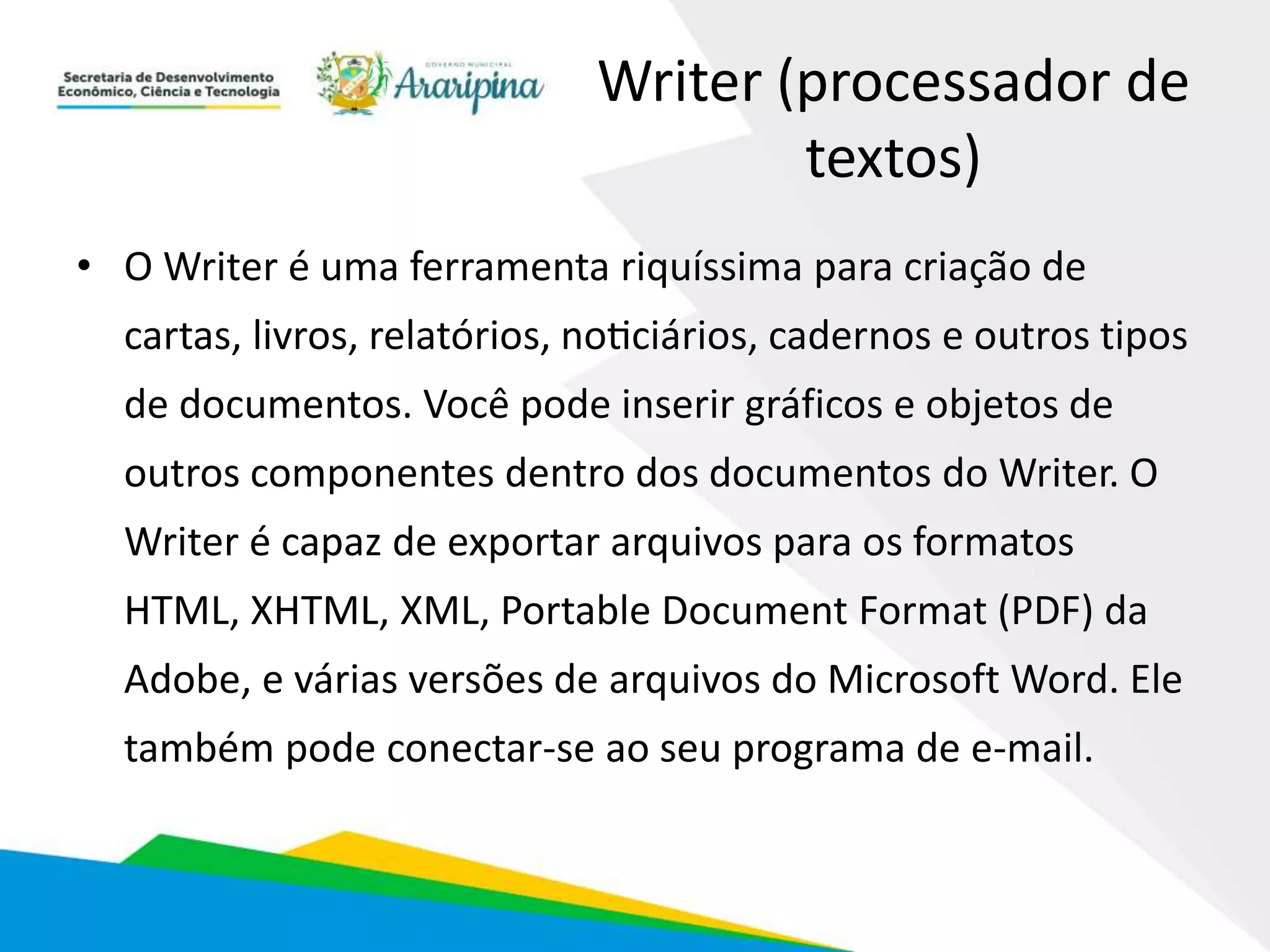 Writer (processador de
textos)
• O Writer é uma ferramenta riquíssima para criação de
cartas, livros, relatórios, noticiários, cadernos e outros tipos
de documentos. Você pode inserir gráficos e objetos de
outros componentes dentro dos documentos do Writer. O
Writer é capaz de exportar arquivos para os formatos
HTML, XHTML, XML, Portable Document Format (PDF) da
Adobe, e várias versões de arquivos do Microsoft Word. Ele
também pode conectar-se ao seu programa de e-mail.
 