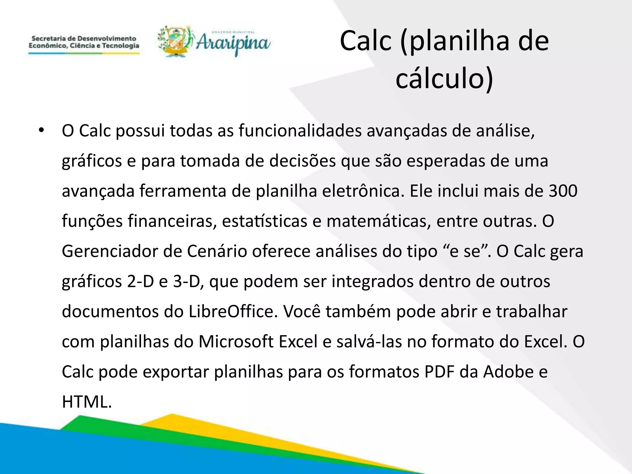 Calc (planilha de
cálculo)
• O Calc possui todas as funcionalidades avançadas de análise,
gráficos e para tomada de decisões que são esperadas de uma
avançada ferramenta de planilha eletrônica. Ele inclui mais de 300
funções financeiras, estatísticas e matemáticas, entre outras. O
Gerenciador de Cenário oferece análises do tipo “e se”. O Calc gera
gráficos 2-D e 3-D, que podem ser integrados dentro de outros
documentos do LibreOffice. Você também pode abrir e trabalhar
com planilhas do Microsoft Excel e salvá-las no formato do Excel. O
Calc pode exportar planilhas para os formatos PDF da Adobe e
HTML.
 