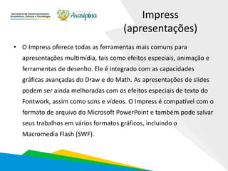 Impress
(apresentações)
• O Impress oferece todas as ferramentas mais comuns para
apresentações multimídia, tais como efeitos especiais, animação e
ferramentas de desenho. Ele é integrado com as capacidades
gráficas avançadas do Draw e do Math. As apresentações de slides
podem ser ainda melhoradas com os efeitos especiais de texto do
Fontwork, assim como sons e vídeos. O Impress é compatível com o
formato de arquivo do Microsoft PowerPoint e também pode salvar
seus trabalhos em vários formatos gráficos, incluindo o
Macromedia Flash (SWF).
 