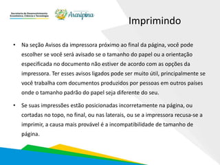 Imprimindo
• Na seção Avisos da impressora próximo ao final da página, você pode
escolher se você será avisado se o tamanho do papel ou a orientação
especificada no documento não estiver de acordo com as opções da
impressora. Ter esses avisos ligados pode ser muito útil, principalmente se
você trabalha com documentos produzidos por pessoas em outros países
onde o tamanho padrão do papel seja diferente do seu.
• Se suas impressões estão posicionadas incorretamente na página, ou
cortadas no topo, no final, ou nas laterais, ou se a impressora recusa-se a
imprimir, a causa mais provável é a incompatibilidade de tamanho de
página.
 
