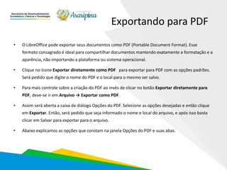 Exportando para PDF
• O LibreOffice pode exportar seus documentos como PDF (Portable Document Format). Esse
formato consagrado é ideal para compartilhar documentos mantendo exatamente a formatação e a
aparência, não importando a plataforma ou sistema operacional.
• Clique no ícone Exportar diretamente como PDF para exportar para PDF com as opções padrões.
Será pedido que digite o nome do PDF e o local para o mesmo ser salvo.
• Para mais controle sobre a criação do PDF ao invés de clicar no botão Exportar diretamente para
PDF, deve-se ir em Arquivo → Exportar como PDF.
• Assim será aberta a caixa de diálogo Opções do PDF. Selecione as opções desejadas e então clique
em Exportar. Então, será pedido que seja informado o nome e local do arquivo, e após isso basta
clicar em Salvar para exportar para o arquivo.
• Abaixo explicamos as opções que constam na janela Opções do PDF e suas abas.
 