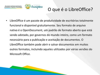 O que é o LibreOffice?
• LibreOffice é um pacote de produtividade de escritórios totalmente
funcional e disponível gratuitamente. Seu formato de arquivo
nativo é o OpenDocument, um padrão de formato aberto que está
sendo adotado, por governos do mundo inteiro, como um formato
necessário para a publicação e aceitação de documentos. O
LibreOffice também pode abrir e salvar documentos em muitos
outros formatos, incluindo aqueles utilizados por várias versões do
Microsoft Office.
 
