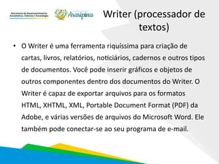 Writer (processador de
textos)
• O Writer é uma ferramenta riquíssima para criação de
cartas, livros, relatórios, noticiários, cadernos e outros tipos
de documentos. Você pode inserir gráficos e objetos de
outros componentes dentro dos documentos do Writer. O
Writer é capaz de exportar arquivos para os formatos
HTML, XHTML, XML, Portable Document Format (PDF) da
Adobe, e várias versões de arquivos do Microsoft Word. Ele
também pode conectar-se ao seu programa de e-mail.
 