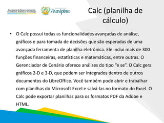 Calc (planilha de
cálculo)
• O Calc possui todas as funcionalidades avançadas de análise,
gráficos e para tomada de decisões que são esperadas de uma
avançada ferramenta de planilha eletrônica. Ele inclui mais de 300
funções financeiras, estatísticas e matemáticas, entre outras. O
Gerenciador de Cenário oferece análises do tipo “e se”. O Calc gera
gráficos 2-D e 3-D, que podem ser integrados dentro de outros
documentos do LibreOffice. Você também pode abrir e trabalhar
com planilhas do Microsoft Excel e salvá-las no formato do Excel. O
Calc pode exportar planilhas para os formatos PDF da Adobe e
HTML.
 