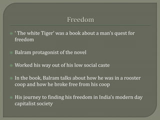  ‘ The white Tiger’ was a book about a man’s quest for
freedom
 Balram protagonist of the novel
 Worked his way out of his low social caste
 In the book, Balram talks about how he was in a rooster
coop and how he broke free from his coop
 His journey to finding his freedom in India’s modern day
capitalist society
 
