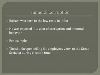  Balram was born to the low caste in India
 He was exposed into a lot of corruption and immoral
behavior
 For example
 The shopkeeper selling his employees votes to the Great
Socialist during election time
 