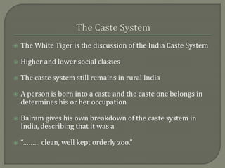  The White Tiger is the discussion of the India Caste System
 Higher and lower social classes
 The caste system still remains in rural India
 A person is born into a caste and the caste one belongs in
determines his or her occupation
 Balram gives his own breakdown of the caste system in
India, describing that it was a
 “……… clean, well kept orderly zoo.”
 