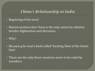  Beginning of the novel
 Balram mention that China is the only nation he admires
besides Afghanistan and Abyssinia.
 Why?
 Because g he read a book called ‘Exciting Tales of the Exotic
East’.
 These are the only three countries never to be ruled by
outsiders.
 