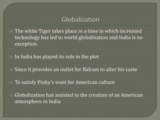  The white Tiger takes place in a time in which increased
technology has led to world globalization and India is no
exception.
 In India has played its role in the plot
 Since it provides an outlet for Balram to alter his caste
 To satisfy Pinky’s want for American culture
 Globalization has assisted in the creation of an American
atmosphere in India
 