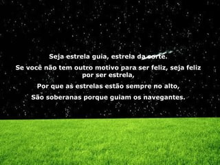 Seja estrela guia, estrela da sorte. Se você não tem outro motivo para ser feliz, seja feliz por ser estrela, Por que as estrelas estão sempre no alto, São soberanas porque guiam os navegantes. 
