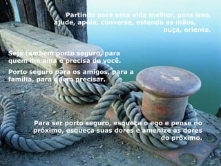 Partindo para uma vida melhor, para isso, ajude, apóie, converse, estenda as mãos,  ouça, oriente. Seja também porto seguro, para quem lhe ama e precisa de você.  Porto seguro para os amigos, para a família, para quem precisar. Para ser porto seguro, esqueça o ego e pense no próximo, esqueça suas dores e amenize as dores do próximo. 