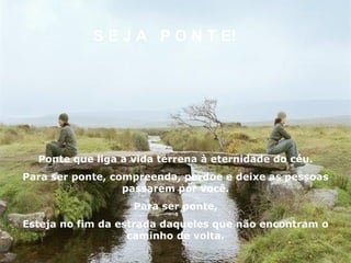 S E J A  P O N T E! Ponte que liga a vida terrena à eternidade do céu. Para ser ponte, compreenda, perdoe e deixe as pessoas passarem por você. Para ser ponte, Esteja no fim da estrada daqueles que não encontram o caminho de volta. 