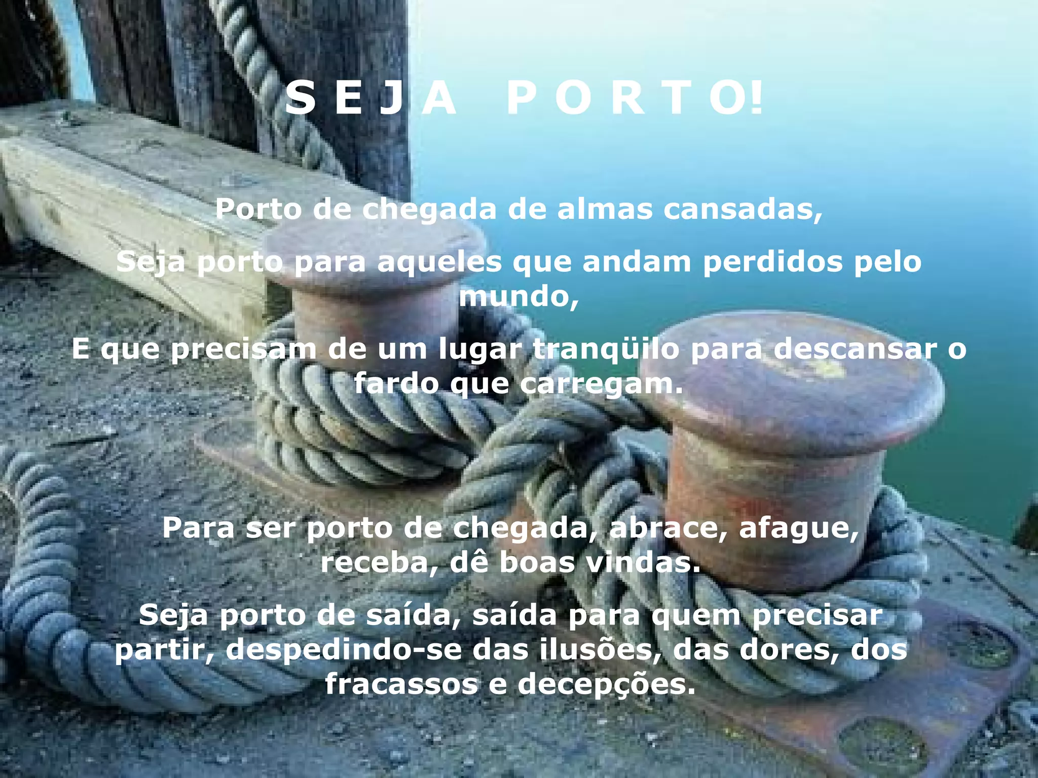 S E J A  P O R T O! Porto de chegada de almas cansadas, Seja porto para aqueles que andam perdidos pelo mundo, E que precisam de um lugar tranqüilo para descansar o fardo que carregam. Para ser porto de chegada, abrace, afague, receba, dê boas vindas. Seja porto de saída, saída para quem precisar partir, despedindo-se das ilusões, das dores, dos fracassos e decepções. 