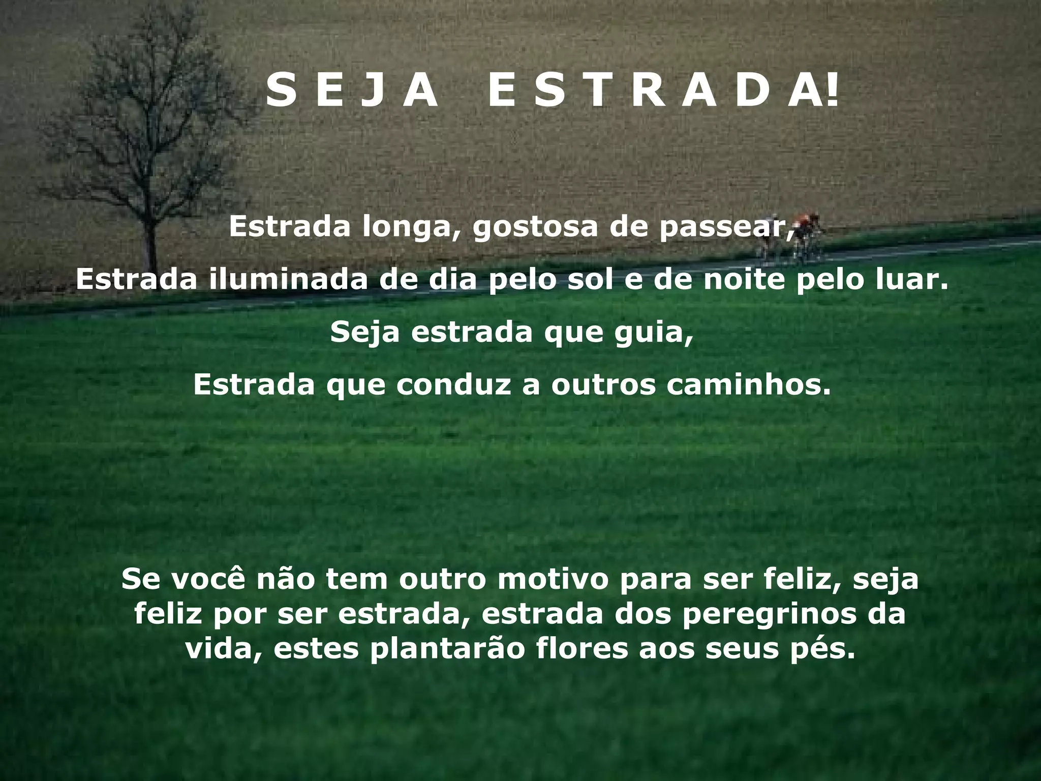 S E J A  E S T R A D A! Estrada longa, gostosa de passear, Estrada iluminada de dia pelo sol e de noite pelo luar. Seja estrada que guia, Estrada que conduz a outros caminhos. Se você não tem outro motivo para ser feliz, seja feliz por ser estrada, estrada dos peregrinos da vida, estes plantarão flores aos seus pés. 