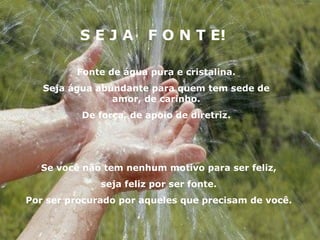 S E J A  F O N T E! Fonte de água pura e cristalina. Seja água abundante para quem tem sede de amor, de carinho. De força, de apoio de diretriz. Se você não tem nenhum motivo para ser feliz, seja feliz por ser fonte. Por ser procurado por aqueles que precisam de você. 