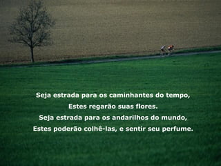 Seja estrada para os caminhantes do tempo, Estes regarão suas flores. Seja estrada para os andarilhos do mundo, Estes poderão colhê-las, e sentir seu perfume. 