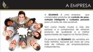 A SEJAMAIS é uma empresa que
comercializa produtos de controle de peso,
nutrição inteligente e cuidados pessoais
para um estilo de vida saudável.
Tem como missão mudar a vida das
pessoas e o compromisso de oferecer
produtos de qualidade e a melhor
oportunidade de negócio na Venda Direta.
Os produtos da SEJAMAIS são vendidos em
todo território nacional por meio de uma
rede de milhares de empreendedores
independentes.
A EMPRESA
 