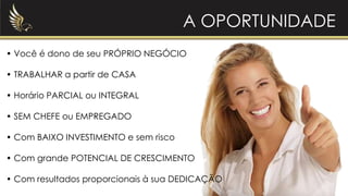 A OPORTUNIDADE
• Você é dono de seu PRÓPRIO NEGÓCIO
• TRABALHAR a partir de CASA
• Horário PARCIAL ou INTEGRAL
• SEM CHEFE ou EMPREGADO
• Com BAIXO INVESTIMENTO e sem risco
• Com grande POTENCIAL DE CRESCIMENTO
• Com resultados proporcionais à sua DEDICAÇÃO
 