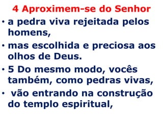4 Aproximem-se do Senhor
•   a pedra viva rejeitada pelos
    homens,
•   mas escolhida e preciosa aos
    olhos de Deus.
•   5 Do mesmo modo, vocês
    também, como pedras vivas,
•    vão entrando na construção
    do templo espiritual,
 