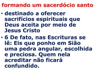 formando um sacerdócio santo
• destinado a oferecer
  sacrifícios espirituais que
  Deus aceita por meio de
  Jesus Cristo
• 6 De fato, nas Escrituras se
  lê: Eis que ponho em Sião
  uma pedra angular, escolhida
  e preciosa. Quem nela
  acreditar não ficará
  confundido.
 