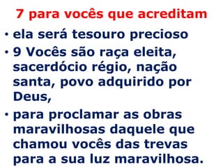 7 para vocês que acreditam
• ela será tesouro precioso
• 9 Vocês são raça eleita,
  sacerdócio régio, nação
  santa, povo adquirido por
  Deus,
• para proclamar as obras
  maravilhosas daquele que
  chamou vocês das trevas
  para a sua luz maravilhosa.
 