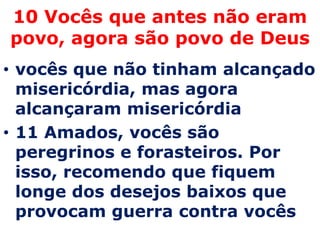 10 Vocês que antes não eram
povo, agora são povo de Deus
• vocês que não tinham alcançado
  misericórdia, mas agora
  alcançaram misericórdia
• 11 Amados, vocês são
  peregrinos e forasteiros. Por
  isso, recomendo que fiquem
  longe dos desejos baixos que
  provocam guerra contra vocês
 