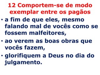 12 Comportem-se de modo
    exemplar entre os pagãos
• a fim de que eles, mesmo
  falando mal de vocês como se
  fossem malfeitores,
• ao verem as boas obras que
  vocês fazem,
• glorifiquem a Deus no dia do
  julgamento.
 