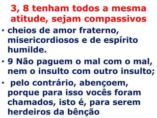 3, 8 tenham todos a mesma
 atitude, sejam compassivos
• cheios de amor fraterno,
  misericordiosos e de espírito
  humilde.
• 9 Não paguem o mal com o mal,
  nem o insulto com outro insulto;
• pelo contrário, abençoem,
  porque para isso vocês foram
  chamados, isto é, para serem
  herdeiros da bênção
 