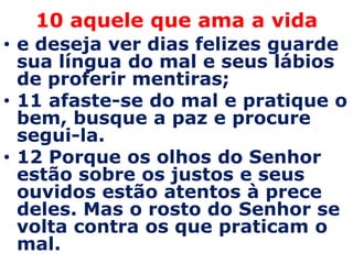 10 aquele que ama a vida
• e deseja ver dias felizes guarde
  sua língua do mal e seus lábios
  de proferir mentiras;
• 11 afaste-se do mal e pratique o
  bem, busque a paz e procure
  segui-la.
• 12 Porque os olhos do Senhor
  estão sobre os justos e seus
  ouvidos estão atentos à prece
  deles. Mas o rosto do Senhor se
  volta contra os que praticam o
  mal.
 