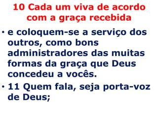 10 Cada um viva de acordo
     com a graça recebida
• e coloquem-se a serviço dos
  outros, como bons
  administradores das muitas
  formas da graça que Deus
  concedeu a vocês.
• 11 Quem fala, seja porta-voz
  de Deus;
 