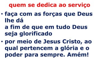 quem se dedica ao serviço
• faça com as forças que Deus
  lhe dá
  a fim de que em tudo Deus
  seja glorificado
• por meio de Jesus Cristo, ao
  qual pertencem a glória e o
  poder para sempre. Amém!
 