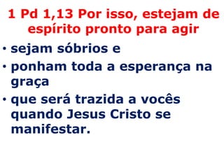 1 Pd 1,13 Por isso, estejam de
   espírito pronto para agir
• sejam sóbrios e
• ponham toda a esperança na
  graça
• que será trazida a vocês
  quando Jesus Cristo se
  manifestar.
 